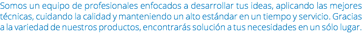 Somos un equipo de profesionales enfocados a desarrollar tus ideas, aplicando las mejores técnicas, cuidando la calidad y manteniendo un alto estándar en un tiempo y servicio. Gracias a la variedad de nuestros productos, encontrarás solución a tus necesidades en un sólo lugar.