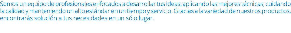 Somos un equipo de profesionales enfocados a desarrollar tus ideas, aplicando las mejores técnicas, cuidando la calidad y manteniendo un alto estándar en un tiempo y servicio. Gracias a la variedad de nuestros productos, encontrarás solución a tus necesidades en un sólo lugar.
