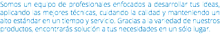 Somos un equipo de profesionales enfocados a desarrollar tus ideas, aplicando las mejores técnicas, cuidando la calidad y manteniendo un alto estándar en un tiempo y servicio. Gracias a la variedad de nuestros productos, encontrarás solución a tus necesidades en un sólo lugar.